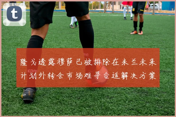 隆戈透露穆萨已被排除在米兰未来计划外转会市场难寻合适解决方案