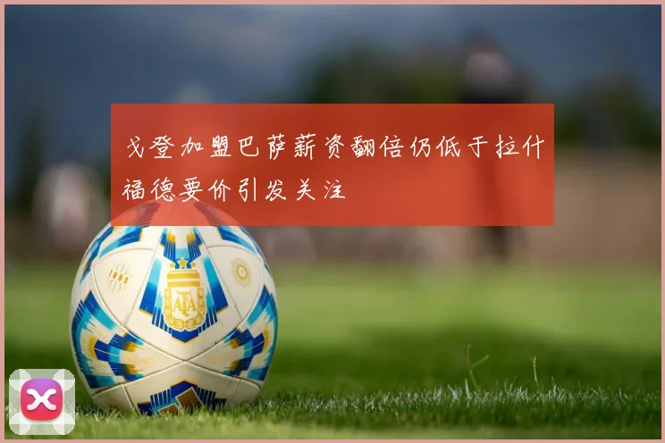 戈登加盟巴萨薪资翻倍仍低于拉什福德要价引发关注