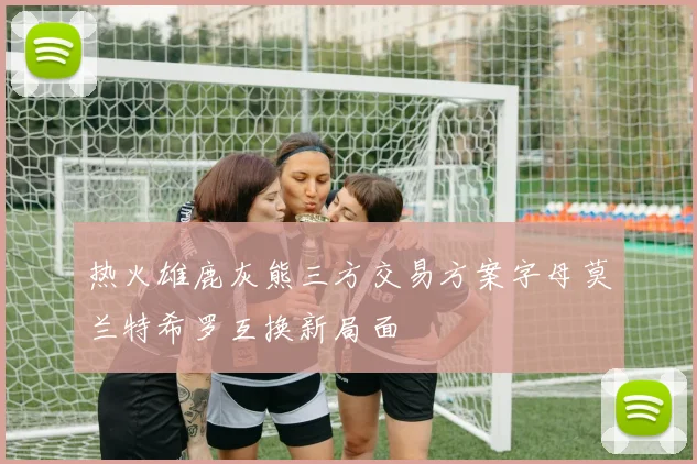 热火雄鹿灰熊三方交易方案字母莫兰特希罗互换新局面