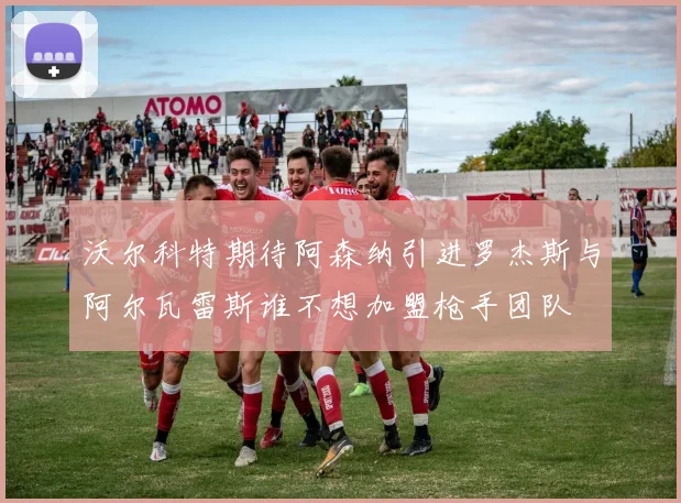 沃尔科特期待阿森纳引进罗杰斯与阿尔瓦雷斯谁不想加盟枪手团队