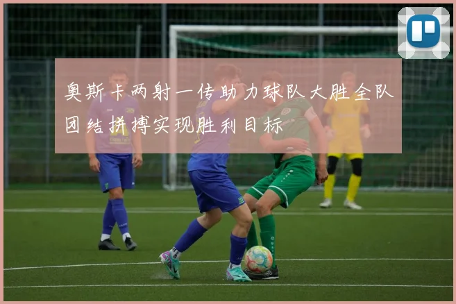 奥斯卡两射一传助力球队大胜全队团结拼搏实现胜利目标