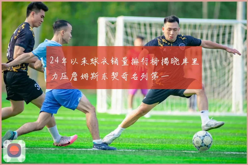 24年以来球衣销量排行榜揭晓库里力压詹姆斯东契奇名列第一