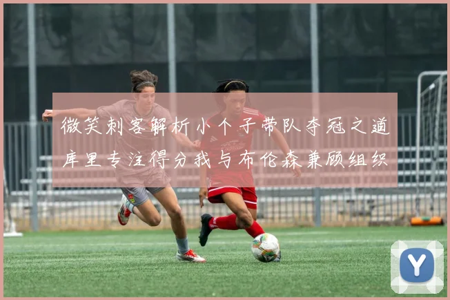 微笑刺客解析小个子带队夺冠之道库里专注得分我与布伦森兼顾组织与得分