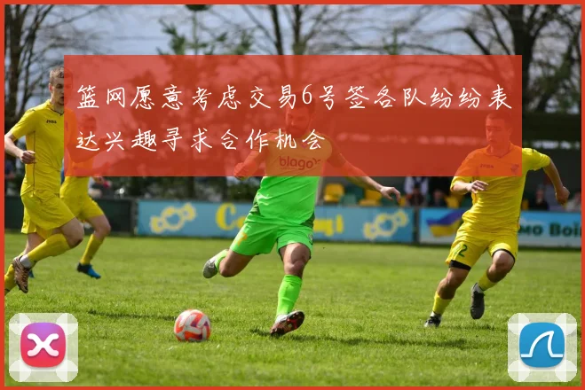 篮网愿意考虑交易6号签各队纷纷表达兴趣寻求合作机会
