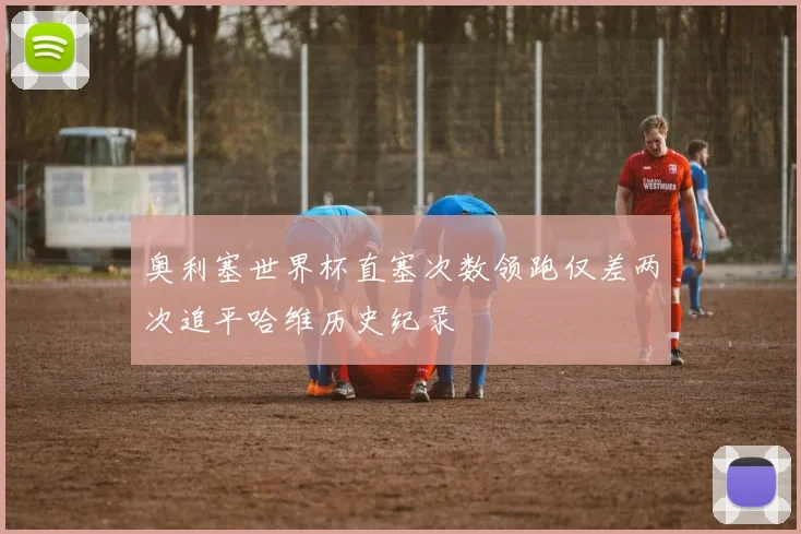 奥利塞世界杯直塞次数领跑仅差两次追平哈维历史纪录