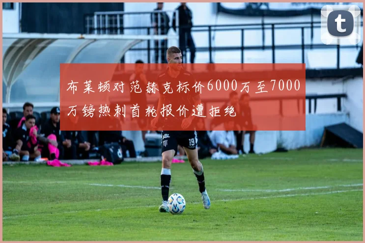布莱顿对范赫克标价6000万至7000万镑热刺首轮报价遭拒绝
