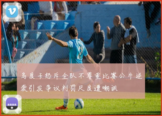 乌度卡怒斥全队不尊重比赛公牛逆袭引发争议判罚尺度遭嘲讽