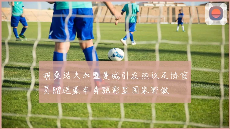 胡桑诺夫加盟曼城引发热议足协官员赠送豪车奔驰彰显国家骄傲