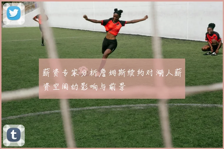 薪资专家分析詹姆斯续约对湖人薪资空间的影响与前景