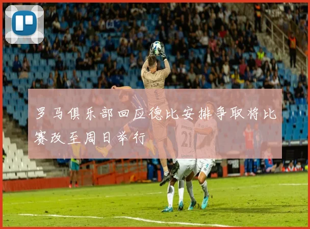 罗马俱乐部回应德比安排争取将比赛改至周日举行