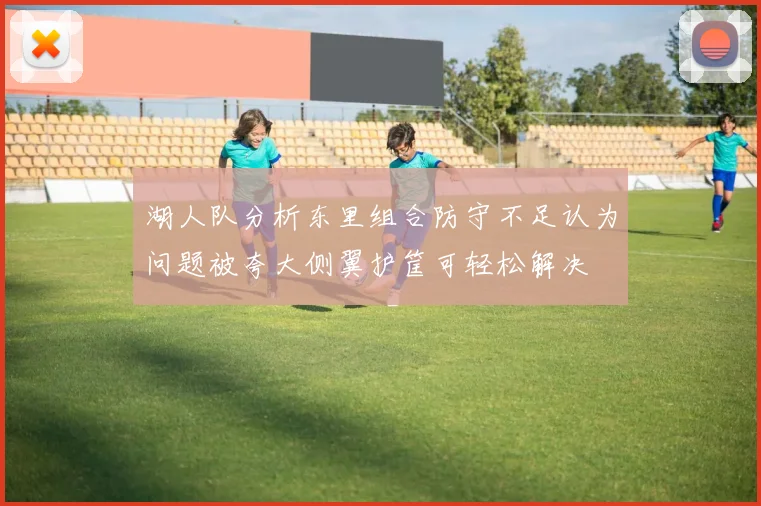 湖人队分析东里组合防守不足认为问题被夸大侧翼护筐可轻松解决