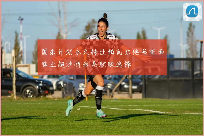 国米计划永久转让帕瓦尔他或将面临土超沙特和美职联选择
