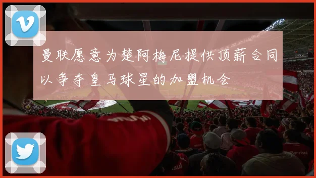曼联愿意为楚阿梅尼提供顶薪合同以争夺皇马球星的加盟机会
