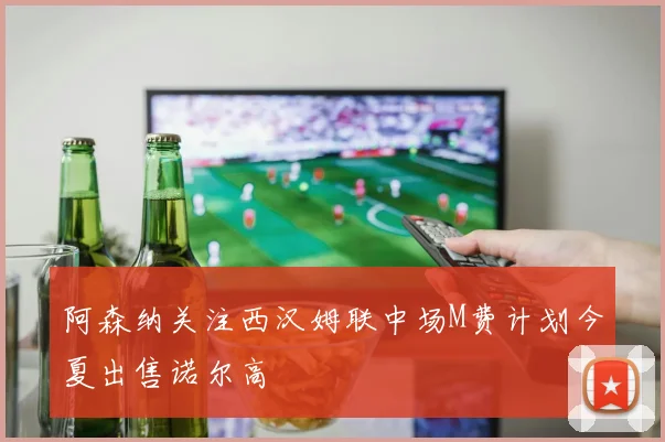 阿森纳关注西汉姆联中场M费计划今夏出售诺尔高