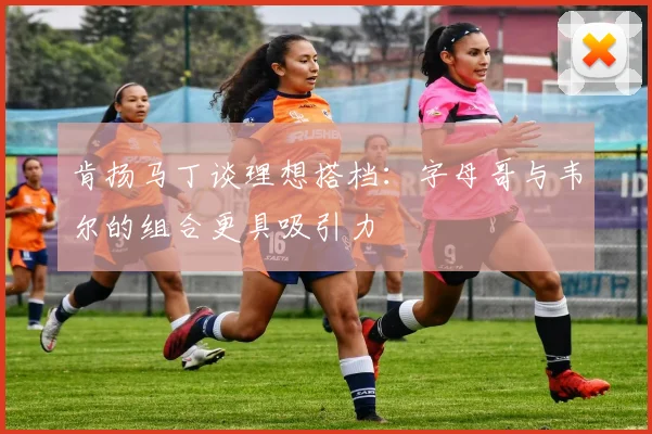 肯扬马丁谈理想搭档：字母哥与韦尔的组合更具吸引力