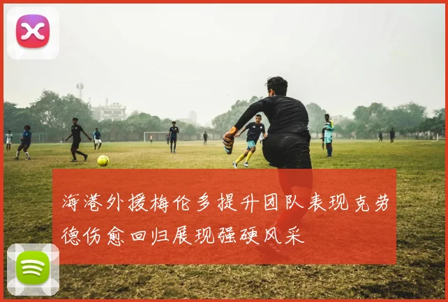 海港外援梅伦多提升团队表现克劳德伤愈回归展现强硬风采