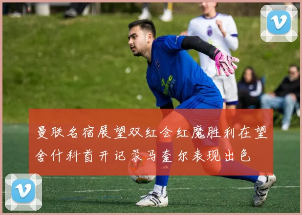 曼联名宿展望双红会红魔胜利在望舍什科首开记录马奎尔表现出色