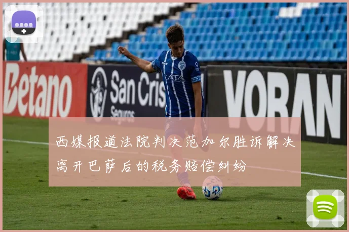 西媒报道法院判决范加尔胜诉解决离开巴萨后的税务赔偿纠纷