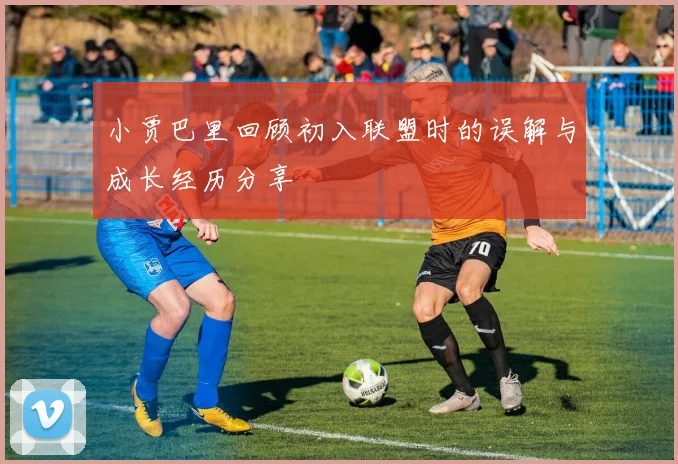 小贾巴里回顾初入联盟时的误解与成长经历分享